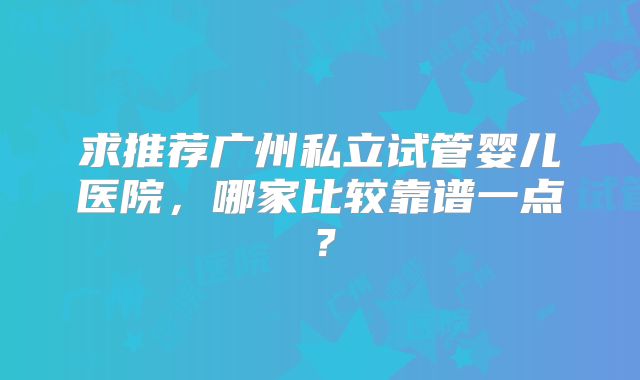 求推荐广州私立试管婴儿医院，哪家比较靠谱一点？