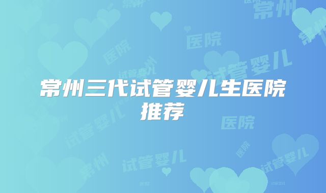 常州三代试管婴儿生医院推荐