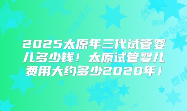 2025太原年三代试管婴儿多少钱！太原试管婴儿费用大约多少2020年！