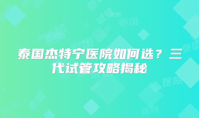 泰国杰特宁医院如何选？三代试管攻略揭秘
