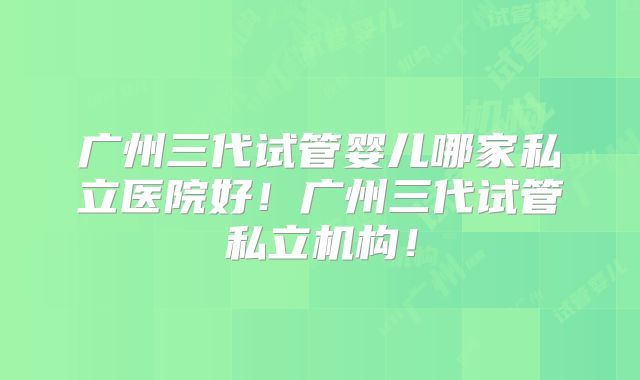 广州三代试管婴儿哪家私立医院好！广州三代试管私立机构！