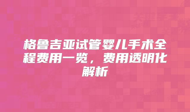 格鲁吉亚试管婴儿手术全程费用一览,费用透明化解析