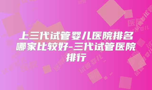 上三代试管婴儿医院排名哪家比较好-三代试管医院排行