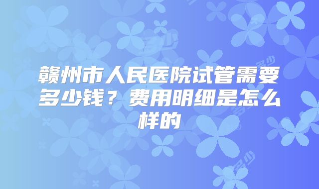 赣州市人民医院试管需要多少钱？费用明细是怎么样的