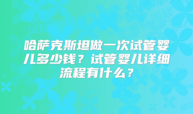 哈萨克斯坦做一次试管婴儿多少钱？试管婴儿详细流程有什么？