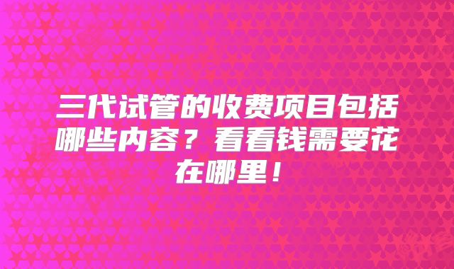 三代试管的收费项目包括哪些内容?看看钱需要花在哪里!