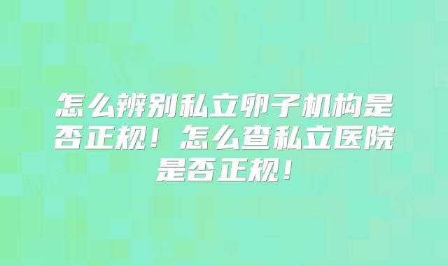 怎么辨别私立卵子机构是否正规!怎么查私立医院是否正规!