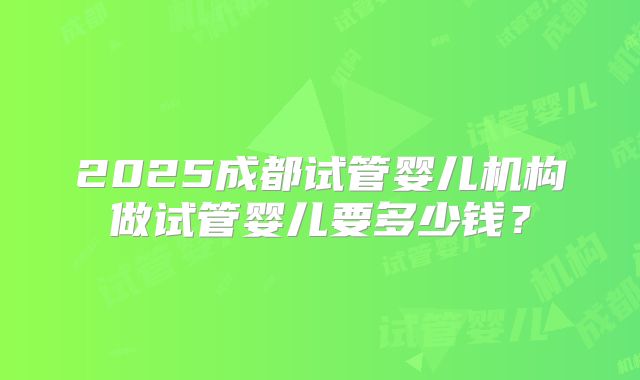 2025成都试管婴儿机构做试管婴儿要多少钱？