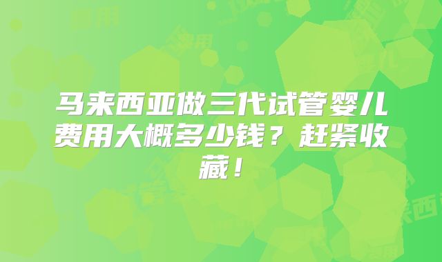 马来西亚做三代试管婴儿费用大概多少钱?赶紧收藏!