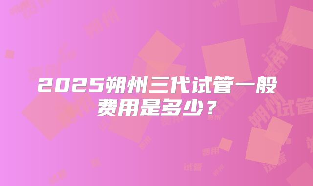 2025朔州三代试管一般费用是多少?