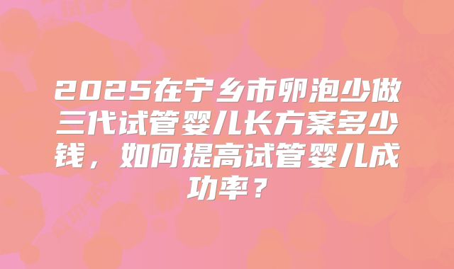 2025在宁乡市卵泡少做三代试管婴儿长方案多少钱，如何提高试管婴儿成功率？