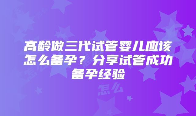 高龄做三代试管婴儿应该怎么备孕?分享试管成功备孕经验