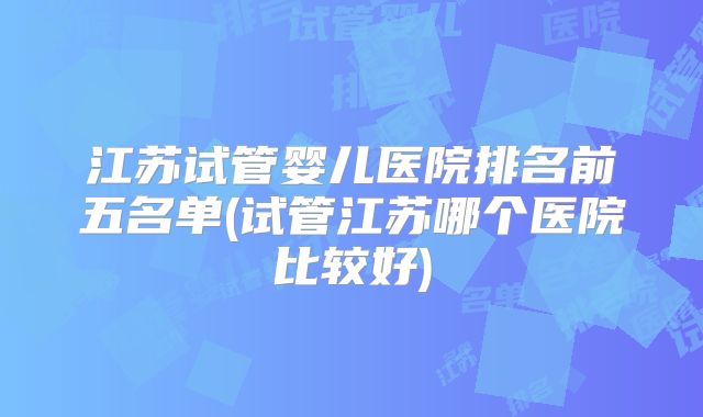 江苏试管婴儿医院排名前五名单(试管江苏哪个医院比较好)