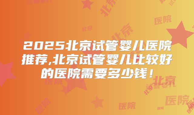 2025北京试管婴儿医院推荐,北京试管婴儿比较好的医院需要多少钱！