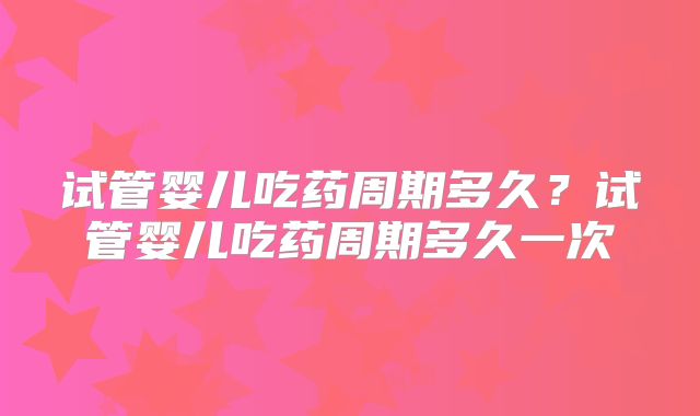 试管婴儿吃药周期多久?试管婴儿吃药周期多久一次