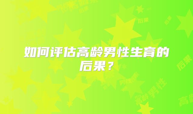如何评估高龄男性生育的后果？