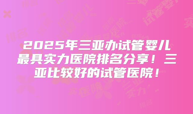 2025年三亚办试管婴儿最具实力医院排名分享!三亚比较好的试管医院!