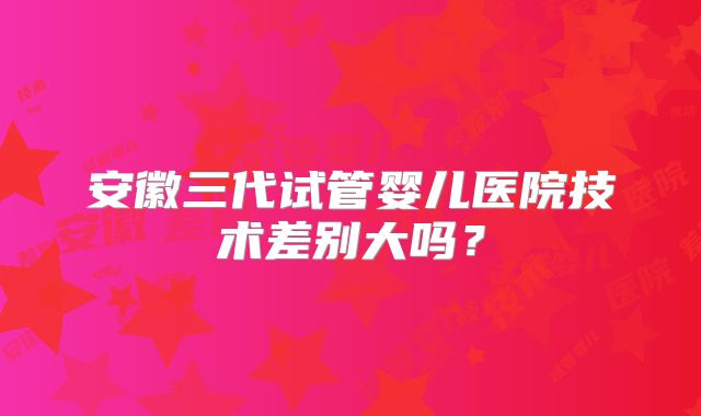 安徽三代试管婴儿医院技术差别大吗？