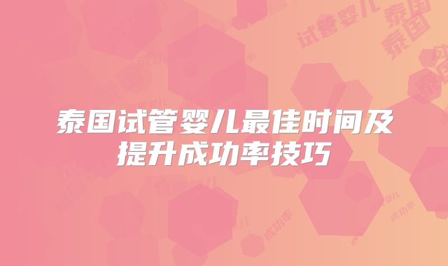 泰国试管婴儿最佳时间及提升成功率技巧