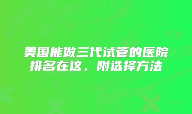美国能做三代试管的医院排名在这,附选择方法