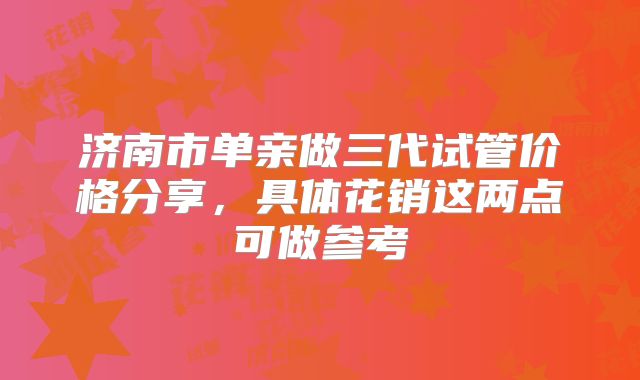 济南市单亲做三代试管价格分享，具体花销这两点可做参考