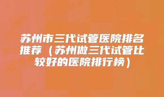 苏州市三代试管医院排名推荐(苏州做三代试管比较好的医院排行榜)