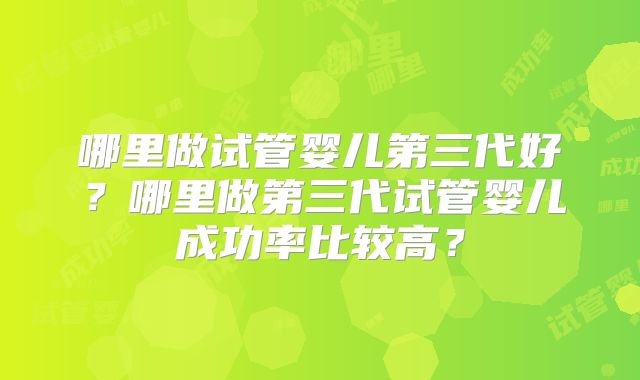 哪里做试管婴儿第三代好?哪里做第三代试管婴儿成功率比较高?
