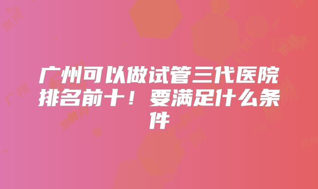 广州可以做试管三代医院排名前十!要满足什么条件