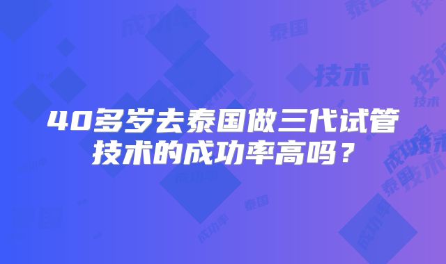 40多岁去泰国做三代试管技术的成功率高吗?