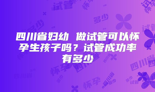 四川省妇幼 做试管可以怀孕生孩子吗？试管成功率有多少