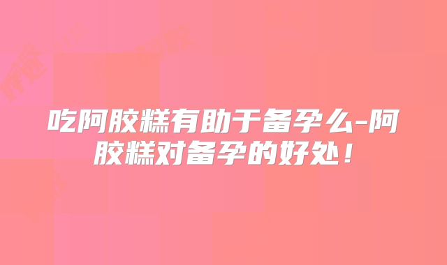 吃阿胶糕有助于备孕么-阿胶糕对备孕的好处！