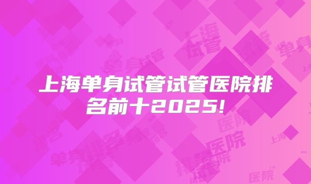 上海单身试管试管医院排名前十2025!
