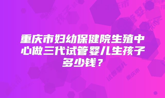 重庆市妇幼保健院生殖中心做三代试管婴儿生孩子多少钱?
