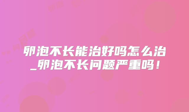 卵泡不长能治好吗怎么治_卵泡不长问题严重吗！