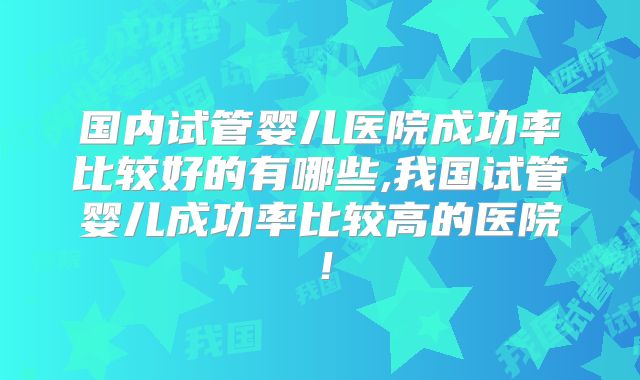 国内试管婴儿医院成功率比较好的有哪些,我国试管婴儿成功率比较高的医院！