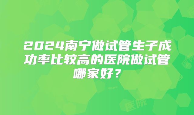 2024南宁做试管生子成功率比较高的医院做试管哪家好？