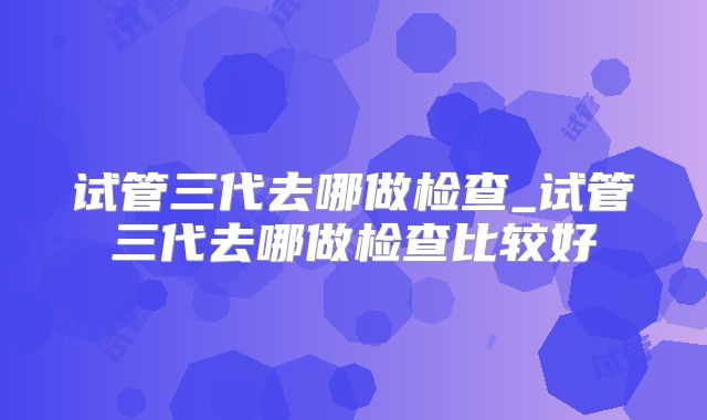 试管三代去哪做检查_试管三代去哪做检查比较好