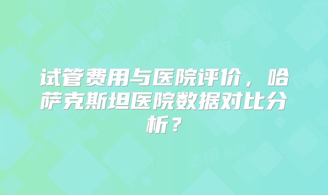 试管费用与医院评价，哈萨克斯坦医院数据对比分析？