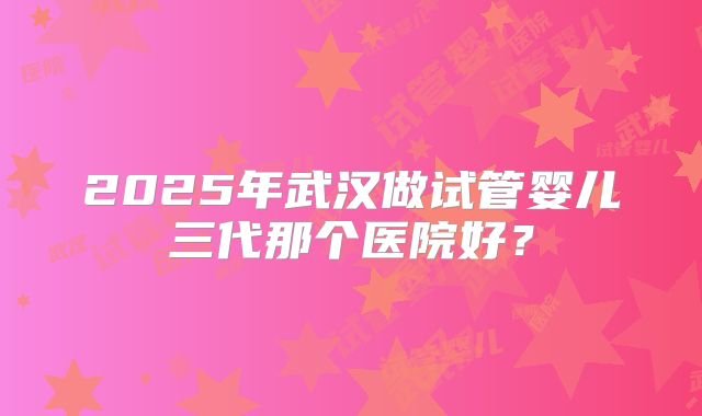 2025年武汉做试管婴儿三代那个医院好？