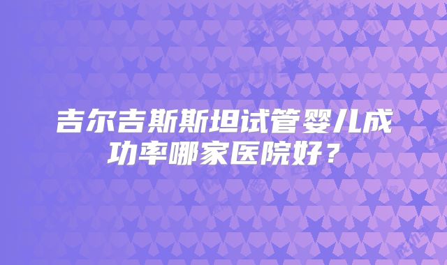 吉尔吉斯斯坦试管婴儿成功率哪家医院好？
