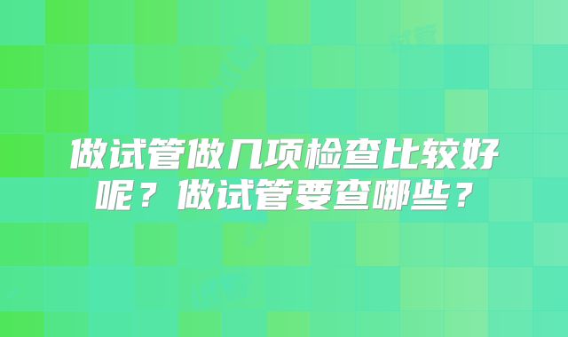 做试管做几项检查比较好呢?做试管要查哪些?