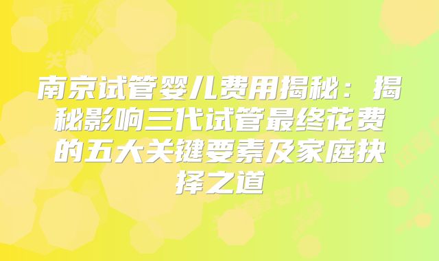 南京试管婴儿费用揭秘：揭秘影响三代试管最终花费的五大关键要素及家庭抉择之道