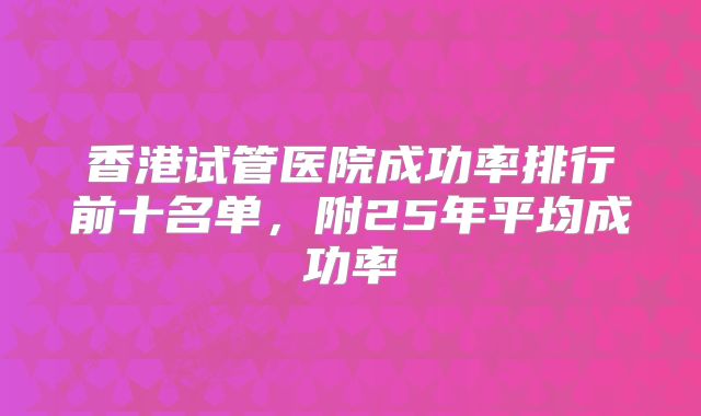 香港试管医院成功率排行前十名单，附25年平均成功率