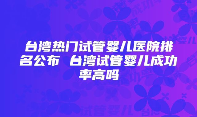 台湾热门试管婴儿医院排名公布 台湾试管婴儿成功率高吗