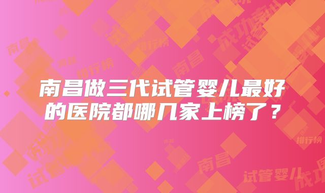 南昌做三代试管婴儿最好的医院都哪几家上榜了？