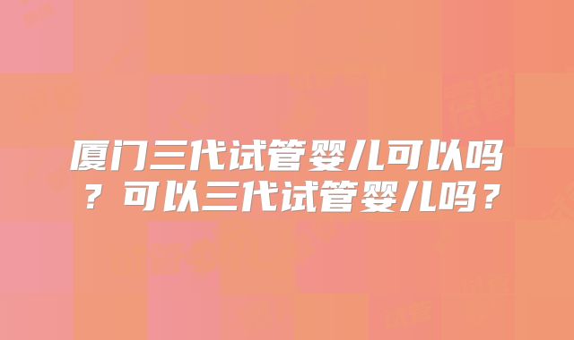 厦门三代试管婴儿可以吗?可以三代试管婴儿吗?