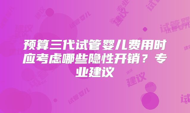 预算三代试管婴儿费用时应考虑哪些隐性开销？专业建议