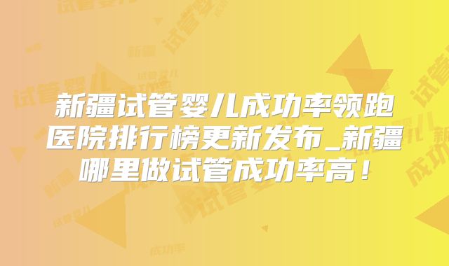新疆试管婴儿成功率领跑医院排行榜更新发布_新疆哪里做试管成功率高!