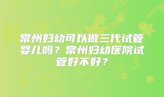 常州妇幼可以做三代试管婴儿吗？常州妇幼医院试管好不好？