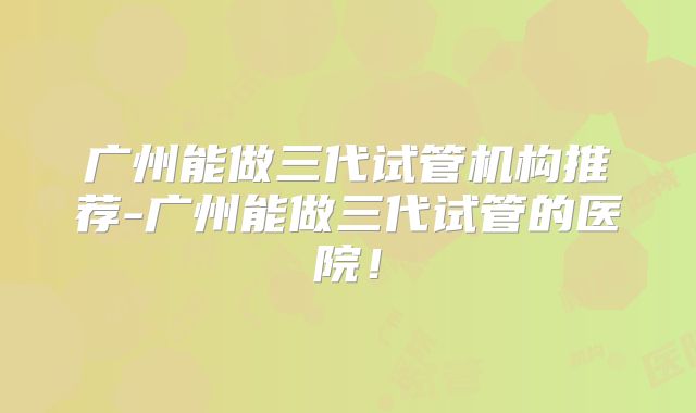 广州能做三代试管机构推荐-广州能做三代试管的医院！